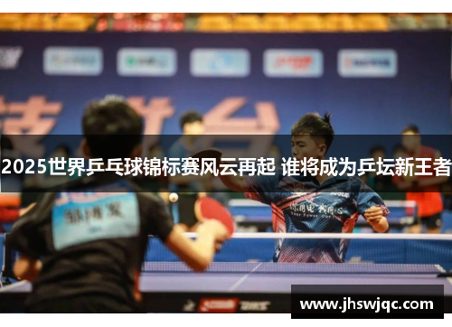 2025世界乒乓球锦标赛风云再起 谁将成为乒坛新王者