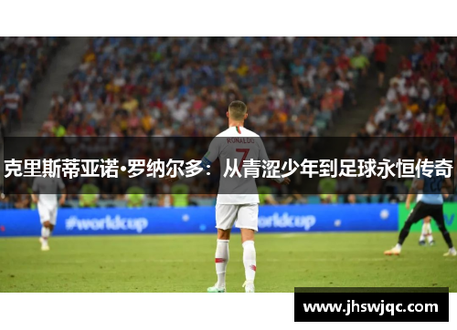克里斯蒂亚诺·罗纳尔多:从青涩少年到足球永恒传奇 克里斯蒂亚诺·罗纳尔多:从青涩少年到足球永恒传奇