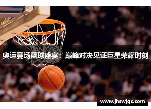 奥运赛场篮球盛宴：巅峰对决见证巨星荣耀时刻