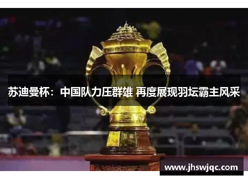 苏迪曼杯:中国队力压群雄 再度展现羽坛霸主风采 苏迪曼杯:中国队力压群雄 再度展现羽坛霸主风采