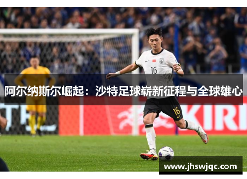 阿尔纳斯尔崛起:沙特足球崭新征程与全球雄心 阿尔纳斯尔崛起:沙特足球崭新征程与全球雄心