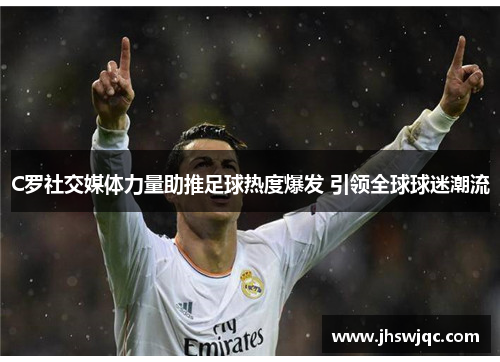 C罗社交媒体力量助推足球热度爆发 引领全球球迷潮流