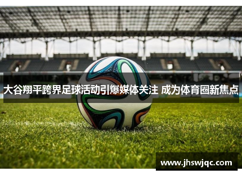 大谷翔平跨界足球活动引爆媒体关注 成为体育圈新焦点 大谷翔平跨界足球活动引爆媒体关注 成为体育圈新焦点
