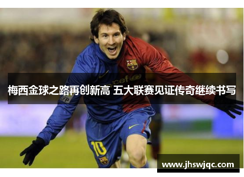 梅西金球之路再创新高 五大联赛见证传奇继续书写 梅西金球之路再创新高 五大联赛见证传奇继续书写