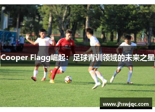 Cooper Flagg崛起:足球青训领域的未来之星 Cooper Flagg崛起:足球青训领域的未来之星