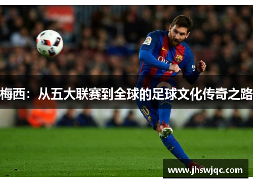 梅西:从五大联赛到全球的足球文化传奇之路 梅西:从五大联赛到全球的足球文化传奇之路