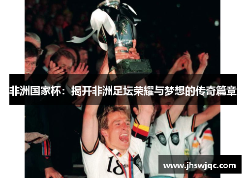 非洲国家杯:揭开非洲足坛荣耀与梦想的传奇篇章 非洲国家杯:揭开非洲足坛荣耀与梦想的传奇篇章