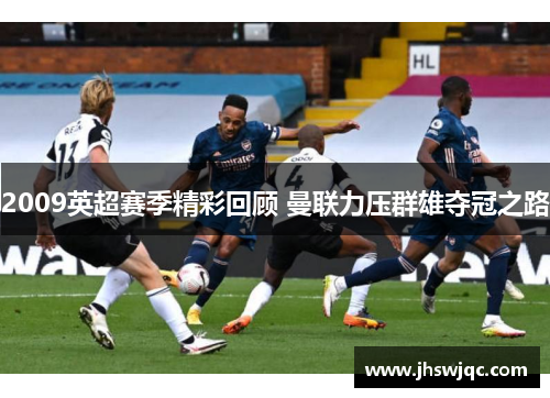 2009英超赛季精彩回顾 曼联力压群雄夺冠之路 2009英超赛季精彩回顾 曼联力压群雄夺冠之路