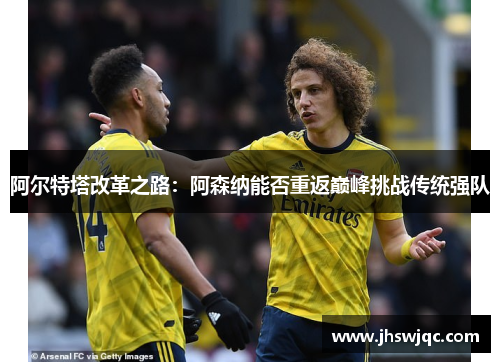 阿尔特塔改革之路：阿森纳能否重返巅峰挑战传统强队
