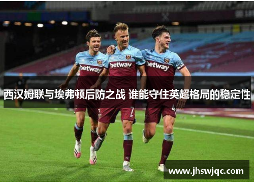 西汉姆联与埃弗顿后防之战 谁能守住英超格局的稳定性